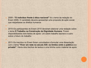    2009 –"O indivíduo frente à ética nacional" foi o tema da redação do
    Enem 2009. O candidato deveria apresentar uma proposta de ação social,
    que respeitasse os direitos humanos


   2010-Os participantes do Enem 2010 deveriam elaborar uma redação sobre
    o tema O Trabalho na Construção da Dignidade Humana. Foram
    disponibilizados dois textos de apoio: um sobre trabalho escravo e outro
    sobre o futuro do trabalho


   2011-Os inscritos no Enem foram convidados a formular uma dissertação
    com o tema "Viver em rede no século XXI: os limites entre o público e o
    privado". Havia dois trechos de textos e uma tirinha como material de apoio
 