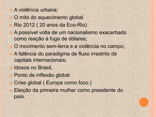  A violência urbana;
 O mito do aquecimento global

 Rio 2012 ( 20 anos da Eco-Rio)

 A possível volta de um nacionalismo exacerbado
  como reação à fuga de dólares;
 O movimento sem-terra e a violência no campo;

 A falência do paradigma de fluxo irrestrito de
  capitais internacionais;
 Idosos no Brasil,

 Ponto de inflexão global.

 Crise global ( Europa como foco.)

 Eleição da primeira mulher como presidente do
  país.
 