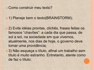  Como    construir meu texto?

 1)   Planeje bem o texto(BRAINSTORM);

 2)  Evite idéias prontas, clichês, frases feitas os
  famosos “chavões”: a cada dia que passa, de
  sol a sol, na sociedade em que vivemos,
  atualmente, nos dias de hoje, o governo deve
  tomar uma providência;
 3) Não esqueça o título, afinal um trabalho sem
  título é muito estranho. Entretanto, atente como
  de faz o título;
 