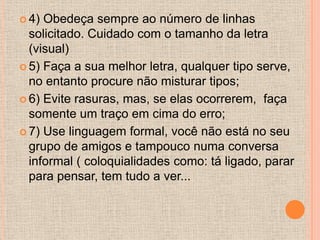  4) Obedeça sempre ao número de linhas
  solicitado. Cuidado com o tamanho da letra
  (visual)
 5) Faça a sua melhor letra, qualquer tipo serve,
  no entanto procure não misturar tipos;
 6) Evite rasuras, mas, se elas ocorrerem, faça
  somente um traço em cima do erro;
 7) Use linguagem formal, você não está no seu
  grupo de amigos e tampouco numa conversa
  informal ( coloquialidades como: tá ligado, parar
  para pensar, tem tudo a ver...
 