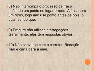  8)
   Não interrompa o processo da frase
 enfiando um ponto no lugar errado. A frase tem
 um ritmo, logo não use ponto antes de pois, o
 qual, sendo que;

 9)
   Procure não utilizar interrogações.
 Geralmente, elas têm respostas óbvias;

 10)
    Não converse com o corretor. Redação
 não é carta para a mãe.
 