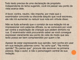Todo texto precisa de uma declaração de propósito.
Independente do tema sugerido, você irá passar seu ponto de
vista acerca dele.

A favor, contra, neutro, não importa, por mais que o
examinador concorde ou discorde daquilo que você escreveu,
ele não irá aumentar ou reduzir sua nota em virtude disso.

Não se iluda achando que o corretor de sua redação irá se
impressionar com palavras difíceis, ou se comoverá por você
ser contra a exploração de crianças que pedem dinheiro na
rua. O examinador está procurando saber se você consegue
expressar claramente seu ponto de vista de modo que seu
texto possa ser bem compreendido por quem o ler.

Apesar de estar expressando sua opinião, nem sonhe em usar
em sua redação palavras como: "eu acho que", "Na minha
opinião" "Eu penso que", procure não escrever na primeira
pessoa. Seja o autor, e não o personagem central de sua
redação.
 