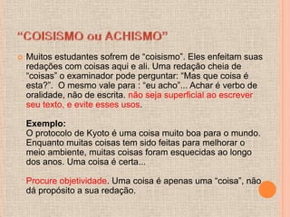    Muitos estudantes sofrem de “coisismo”. Eles enfeitam suas
    redações com coisas aqui e ali. Uma redação cheia de
    “coisas” o examinador pode perguntar: “Mas que coisa é
    esta?”. O mesmo vale para : “eu acho”... Achar é verbo de
    oralidade, não de escrita. não seja superficial ao escrever
    seu texto, e evite esses usos.

    Exemplo:
    O protocolo de Kyoto é uma coisa muito boa para o mundo.
    Enquanto muitas coisas tem sido feitas para melhorar o
    meio ambiente, muitas coisas foram esquecidas ao longo
    dos anos. Uma coisa é certa...

    Procure objetividade. Uma coisa é apenas uma “coisa”, não
    dá propósito a sua redação.
 