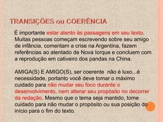 É importante estar atento às passagens em seu texto.
Muitas pessoas começam escrevendo sobre seu amigo
de infância, comentam a crise na Argentina, fazem
referências ao atentado de Nova Iorque e concluem com
a reprodução em cativeiro dos pandas na China.

AMIGA(S) E AMIGO(S), ser coerente não é luxo...é
necessidade, portanto você deve tomar o máximo
cuidado para não mudar seu foco durante o
desenvolvimento, nem alterar seu propósito no decorrer
da redação. Mesmo que o tema seja mantido, tome
cuidado para não mudar o propósito ou sua posição do
início para o fim do texto.
 