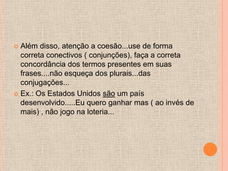  Além disso, atenção a coesão...use de forma
  correta conectivos ( conjunções), faça a correta
  concordância dos termos presentes em suas
  frases....não esqueça dos plurais...das
  conjugações...
 Ex.: Os Estados Unidos são um país
  desenvolvido.....Eu quero ganhar mas ( ao invés de
  mais) , não jogo na loteria...
 