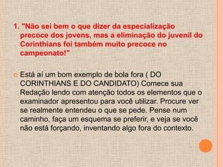 1. "Não sei bem o que dizer da especialização
  precoce dos jovens, mas a eliminação do juvenil do
  Corinthians foi também muito precoce no
  campeonato!"

   Está aí um bom exemplo de bola fora ( DO
    CORINTHIANS E DO CANDIDATO) Comece sua
    Redação lendo com atenção todos os elementos que o
    examinador apresentou para você utilizar. Procure ver
    se realmente entendeu o que se pede. Pense num
    caminho, faça um esquema se preferir, e veja se você
    não está forçando, inventando algo fora do contexto.
 