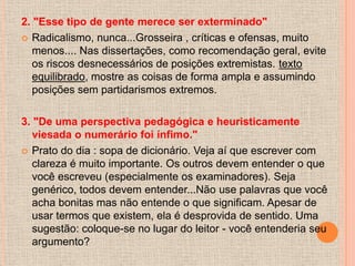 2. "Esse tipo de gente merece ser exterminado"
 Radicalismo, nunca...Grosseira , críticas e ofensas, muito
   menos.... Nas dissertações, como recomendação geral, evite
   os riscos desnecessários de posições extremistas. texto
   equilibrado, mostre as coisas de forma ampla e assumindo
   posições sem partidarismos extremos.

3. "De uma perspectiva pedagógica e heuristicamente
   viesada o numerário foi ínfimo."
 Prato do dia : sopa de dicionário. Veja aí que escrever com
   clareza é muito importante. Os outros devem entender o que
   você escreveu (especialmente os examinadores). Seja
   genérico, todos devem entender...Não use palavras que você
   acha bonitas mas não entende o que significam. Apesar de
   usar termos que existem, ela é desprovida de sentido. Uma
   sugestão: coloque-se no lugar do leitor - você entenderia seu
   argumento?
 