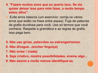 4. "Fazem muitos anos que eu queria isso. Se ela
  quizer deixar isso para mim fazer, a muito tempo
  estou afins".
 Evite erros básicos (um exercício: corrija os vários
  erros que estão na frase entre aspas). Fuja de palavras
  de grafia duvidosa para você. Use só termos que você
  conhece. Respeite a gramática e as regras de grafia.
  Isso pega bem.

5. Não use gírias, palavrões ou estrangeirismos.
6. Não divague...(encher linguiça)
7. Não avise ! (nada)
8. Seja criativo, mostre possibilidades, ensine algo...
9. Não assine e muito menos identifique-se.
 