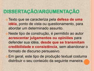 Texto  que se caracteriza pela defesa de uma
  idéia, ponto de vista ou questionamento, para
  abordar um determinado assunto.
 Neste tipo de construção, é permitido ao autor
  acrescentar julgamentos ou opiniões para
  defender sua idéia, desde que se transmitam
  credibilidade e consistência, sem abandonar o
  formato de discurso persuasivo.
 Em geral, este tipo de produção textual costuma
  distribuir o seu conteúdo da seguinte maneira.
 