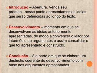  Introdução – Abertura. Venda seu
 produto...nesse ponto apresentamos as ideias
 que serão defendidas ao longo do texto.

 Desenvolvimento   – momento em que se
 desenvolvem as ideias anteriormente
 apresentadas, de modo a convencer o leitor por
 intermédio de argumentos e assim consolidar o
 que foi apresentado e construído.

 Conclusão – é a parte em que se elabora um
 desfecho coerente do desenvolvimento com
 base nos argumentos apresentados.
 