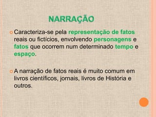 Caracteriza-se  pela representação de fatos
 reais ou fictícios, envolvendo personagens e
 fatos que ocorrem num determinado tempo e
 espaço.

A  narração de fatos reais é muito comum em
 livros científicos, jornais, livros de História e
 outros.
 