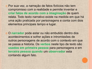    Por sua vez, a narração de fatos fictícios não tem
    compromisso com a realidade e permite inventar e
    criar fatos de acordo com a imaginação de quem
    relata. Todo texto narrativo existe na medida em que há
    uma ação praticada por personagens e conta com dois
    elementos principais tempo e lugar.

   O narrador pode estar ou não embutido dentro dos
    acontecimentos e sofrer ações e intromissões de
    outros personagens de acordo com o contexto em que
    se passa a historia. Os verbos neste tipo de texto são
    usados em primeira pessoa para personagens e em
    terceira pessoa quando um observador esta
    contando algum fato.
 
