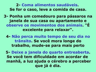 2-  Coma alimentos saudáveis .  Se for o caso, leve a comida de casa. 3- Ponha um comedouro para pássaros na janela de sua casa ou apartamento e observe os movimentos dos animais . "É excelente para relaxar“. 4-  Não perca muito tempo de seu dia no trânsito . Se você mora longe do trabalho, mude-se para mais perto 5-  Deixe a janela do quarto entreaberta . Se você tem dificuldade em acordar de   manhã, a luz ajuda o cérebro a perceber que já é dia. 