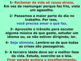 1-   Reclamar da vida só causa stress . Em vez de resmungar porque faz frio, vista um agasalho. 2- Passamos a maior parte do dia no trabalho. Por isso,  você precisa amar o que faz . 3- Aproveite o trânsito para escutar alguma música de que goste, estudar um idioma ou, se não estiver dirigindo, ler. 4-  Seja otimista . Lembre-se de que todas as crises são passageiras. 5- A terceira idade deve ser a melhor fase da vida. Estude, exercite-se e leia. Ficar parado acelera o envelhecimento . 