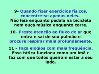 9-  Quando fizer exercícios físicos, concentre-se apenas neles .  Não leia enquanto pedala na bicicleta nem ouça música enquanto corre. 10-  Preste atenção ao fluxo de ar  que entra e sai de seu pulmão e procure respirar mais profundamente . 11 -  Faça elogios com mais freqüência . Essa tática funciona como um ímã e faz com que todos queiram estar a seu lado. 