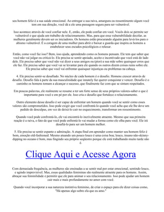seu homem feliz é a sua saúde emocional. Ao entregar a sua raiva, amargura ou ressentimento algum você
tem em sua direção, você dá a ele uma passagem segura para ser vulnerável.
Isso acontece através de você confiar nele. E, então, ele pode confiar em você. Vocês dois se permite ser
vulnerável e que ajuda um trabalho de relacionamento. Mas, para que essa vulnerabilidade decolar, as
mulheres geralmente devem ser os iniciadores. Os homens estão procurando alguém para levá-los para o
abismo vulnerável. É a coragem de uma mulher para abrir e baixar a guarda que inspira os homens a
estabelecer seus escudos psicológicos e relaxar.
Então, como você faz isso? Bem, isso ajuda, aprendendo como os homens pensam. Ele tem que saber que
você não vai julgar ou criticá-lo. Ele precisa se sentir apoiado, aceito e incentivado que você está do lado
dele. Ele precisa saber que você não vai dizer a seus amigos ou (pior) a sua mãe sobre quaisquer erros que
ele faz. Ele precisa saber que você vai se levantar para ele quando os outros dizem coisas ruins sobre ele.
Ele precisa saber que você vai enfrentar quaisquer injustiças ou problemas na cabeça.
4. Ele precisa sentir-se desafiado. No núcleo de cada homem é o desafio. Homens crescer através de
desafio. Desafio fala à parte da sua masculinidade que innately faz querer conquistar e vencer. Desafio é o
caminho os homens tomam a alcançar o sucesso, que finalmente faz com que se sintam respeitados.
Em poucas palavras, ele realmente se resume a ter um forte senso de seus próprios valores-saber o que é
importante para você e em pé por ele. Isso cria o desafio que fortalece o relacionamento.
Outro elemento desse desafio é ser capaz de enfrentar um homem quando você se sentir como esses
valores são comprometidos. Isso pode exigir que você confrontá-lo quando você acha que ele lhe deve um
pedido de desculpas, em vez de deixá-lo cair no esquecimento, transformar em ressentimento.
Quando você pode confrontá-lo, ele vai encontrá-lo incrivelmente atraente. Mesmo que sua primeira
reação é a raiva, o fato de que você pode enfrentá-lo vai mudar a forma como ele olha para você. Ele irá
desafiá-lo para ser um homem melhor.
5. Ele precisa se sentir espanto e admiração. A etapa final em aprender como manter seu homem feliz é
bom, emoção old-fashioned. Mesmo atuando um pouco louco é uma coisa boa; louco, insano não-skinny-
dipping no oceano é bom, mas fingindo seu próprio seqüestro porque ele está trabalhando muito tarde não
é.
Clique Aqui e Acesse Agora
Com demasiada frequência, as mulheres são ensinadas a se sentir mal por estar emocional, sentindo louco,
e agindo imprevisível. Mas, essas qualidades femininas são realmente atraente para os homens. Assim,
abraçar sua feminilidade e permitir que ele para animar o seu relacionamento. Isso pode ajudar um homem
cair mais e mais profundamente no amor com você.
Quando você incorporar a sua natureza instintiva feminino, de criar o espaço para ele dizer coisas como,
"Há apenas algo sobre ela que eu amo."
 
