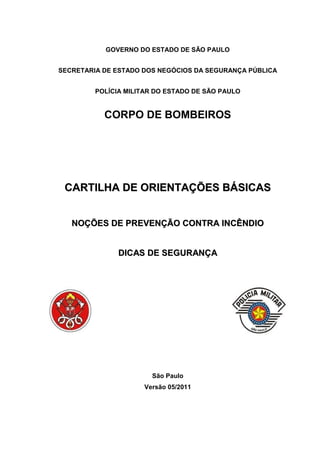 GOVERNO DO ESTADO DE SÃO PAULO
SECRETARIA DE ESTADO DOS NEGÓCIOS DA SEGURANÇA PÚBLICA
POLÍCIA MILITAR DO ESTADO DE SÃO PAULO
CORPO DE BOMBEIROS
CCAARRTTIILLHHAA DDEE OORRIIEENNTTAAÇÇÕÕEESS BBÁÁSSIICCAASS
NNOOÇÇÕÕEESS DDEE PPRREEVVEENNÇÇÃÃOO CCOONNTTRRAA IINNCCÊÊNNDDIIOO
DDIICCAASS DDEE SSEEGGUURRAANNÇÇAA
São Paulo
Versão 05/2011
 