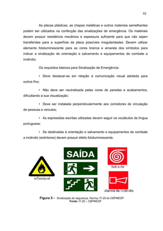 10
As placas plásticas, as chapas metálicas e outros materiais semelhantes
podem ser utilizados na confecção das sinalizações de emergência. Os materiais
devem possuir resistência mecânica e espessura suficiente para que não sejam
transferidas para a superfície da placa possíveis irregularidades. Devem utilizar
elemento fotoluminescente para as cores branca e amarela dos símbolos para
indicar a sinalização de orientação e salvamento e equipamentos de combate a
incêndio.
Os requisitos básicos para Sinalização de Emergência:
• Deve destacar-se em relação à comunicação visual adotada para
outros fins;
• Não deve ser neutralizada pelas cores de paredes e acabamentos,
dificultando a sua visualização;
• Deve ser instalada perpendicularmente aos corredores de circulação
de pessoas e veículos;
• As expressões escritas utilizadas devem seguir os vocábulos da língua
portuguesa;
• Se destinadas à orientação e salvamento e equipamentos de combate
a incêndio (extintores) devem possuir efeito fotoluminescente.
Figura 5 - Sinalização de segurança. Norma: IT-20 do CBPMESP
Fonte: IT-20 – CBPMESP
 
