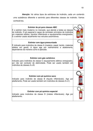 19
Atenção: há vários tipos de extintores de incêndio, cada um contendo
uma substância diferente e servindo para diferentes classes de incêndio. Vamos
conhecê-los.
Extintor de pó para classes ABC
É o extintor mais moderno no mercado, que atende a todas as classes
de incêndio. O pó especial é capaz de combater princípios de incêndios
em materiais sólidos, líquidos inflamáveis e equipamentos energizados.
É o extintor usado atualmente nos veículos automotivos.
Extintor com água pressurizada
É indicado para incêndios de classe A (madeira, papel, tecido, materiais
sólidos em geral). A água age por resfriamento e abafamento,
dependendo da maneira como é aplicada.
Extintor com gás carbônico
Indicado para incêndios de classe C (equipamento elétrico energizado),
por não ser condutor de eletricidade. Pode ser usado também em
incêndios de classes A e B.
Extintor com pó químico seco
Indicado para incêndio de classe B (líquido inflamáveis). Age por
abafamento. Pode ser usado também em incêndios de classes A e C.
Extintor com pó químico especial
Indicado para incêndios de classe D (metais inflamáveis). Age por
abafamento.
 