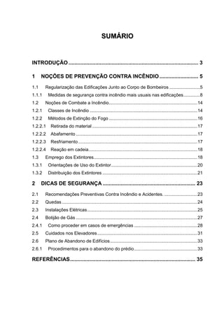 SSUUMMÁÁRRIIOO
INTRODUÇÃO ....................................................................................... 3
1 NOÇÕES DE PREVENÇÃO CONTRA INCÊNDIO.......................... 5
1.1 Regularização das Edificações Junto ao Corpo de Bombeiros ........................5
1.1.1 Medidas de segurança contra incêndio mais usuais nas edificações.............8
1.2 Noções de Combate a Incêndio......................................................................14
1.2.1 Classes de Incêndio .....................................................................................14
1.2.2 Métodos de Extinção do Fogo ......................................................................16
1.2.2.1 Retirada do material ...................................................................................17
1.2.2.2 Abafamento ................................................................................................17
1.2.2.3 Resfriamento ..............................................................................................17
1.2.2.4 Reação em cadeia......................................................................................18
1.3 Emprego dos Extintores..................................................................................18
1.3.1 Orientações de Uso do Extintor....................................................................20
1.3.2 Distribuição dos Extintores ...........................................................................21
2 DICAS DE SEGURANÇA .............................................................. 23
2.1 Recomendações Preventivas Contra Incêndio e Acidentes. ..........................23
2.2 Quedas ...........................................................................................................24
2.3 Instalações Elétricas.......................................................................................25
2.4 Botijão de Gás ................................................................................................27
2.4.1 Como proceder em casos de emergências ..................................................28
2.5 Cuidados nos Elevadores...............................................................................31
2.6 Plano de Abandono de Edifícios.....................................................................33
2.6.1 Procedimentos para o abandono do prédio..................................................33
REFERÊNCIAS.................................................................................... 35
 