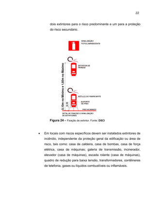 22
dois extintores para o risco predominante e um para a proteção
do risco secundário.
Figura 24 - Fixação de extintor. Fonte: DSCI
• Em locais com riscos específicos devem ser instalados extintores de
incêndio, independente da proteção geral da edificação ou área de
risco, tais como: casa de caldeira, casa de bombas, casa de força
elétrica, casa de máquinas; galeria de transmissão, incinerador,
elevador (casa de máquinas), escada rolante (casa de máquinas),
quadro de redução para baixa tensão, transformadores, contêineres
de telefonia, gases ou líquidos combustíveis ou inflamáveis.
 