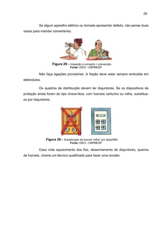 26
Se algum aparelho elétrico ou tomada apresentar defeito, não pense duas
vezes para mandar consertá-los.
Figura 29 - Inspeção e conserto = prevenção
Fonte: DSCI - CBPMESP
Não faça ligações provisórias. A fiação deve estar sempre embutida em
eletrodutos.
Os quadros de distribuição devem ter disjuntores. Se os dispositivos de
proteção ainda forem do tipo chave-faca, com fusíveis cartucho ou rolha, substitua-
os por disjuntores.
Figura 30 - Substituição de fusível “rolha” por disjuntor
Fonte: DSCI - CBPMESP
Caso note aquecimento dos fios, desarmamento de disjuntores, queima
de fusíveis, chame um técnico qualificado para fazer uma revisão.
 