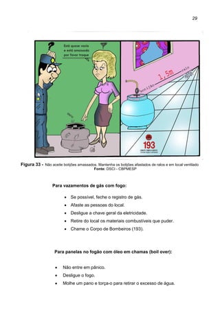 29
Figura 33 - Não aceite botijões amassados. Mantenha os botijões afastados de ralos e em local ventilado
Fonte: DSCI - CBPMESP
Para vazamentos de gás com fogo:
• Se possível, feche o registro de gás.
• Afaste as pessoas do local.
• Desligue a chave geral da eletricidade.
• Retire do local os materiais combustíveis que puder.
• Chame o Corpo de Bombeiros (193).
Para panelas no fogão com óleo em chamas (boil over):
• Não entre em pânico.
• Desligue o fogo.
• Molhe um pano e torça-o para retirar o excesso de água.
 