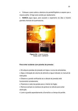 30
• Coloque o pano sobre a abertura da panela/frigideira e espere que a
mesma esfrie. O fogo será contido por abafamento.
• NUNCA jogue água, pois causará o esparramo do óleo e haverá
grandes chances de queimaduras.
Figura 34 - Fogo em panela
Fonte: DSCI - CBPMESP
Para evitar acidente com panelas de pressão:
• Só adquira panelas de pressão em lojas e nunca de ambulantes.
• Siga a indicação de volume de alimento e água indicado no manual de
instruções.
• Observe a panela verificando se a válvula de pressão está
funcionando corretamente.
• Posicione o cabo da panela para o interior do fogão.
• Remova sempre os resíduos de gordura na válvula para evitar
obstrução.
• Lave e guarde separadamente a borracha e a tampa da panela.
 