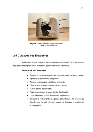 31
Figura 35 - Explosão em panela de pressão
Fonte: DSCI - CBPMESP
22..55 CCuuiiddaaddooss nnooss EElleevvaaddoorreess
O elevador é uma máquina de transporte extremamente útil, mas seu uso
requer cuidados para evitar acidentes, que muitas vezes são fatais.
O que você não deve fazer:
• Puxar a porta do pavimento sem a presença da cabine no andar.
• Apressar o fechamento das portas.
• Apertar várias vezes o botão de chamada.
• Chamar vários elevadores ao mesmo tempo.
• Fumar dentro do elevador.
• Fazer movimentos bruscos dentro do elevador.
• Lotar o elevador com o peso acima do permitido.
• Bloquear o fechamento das portas com objetos. O excesso de
lotação e de carga é perigoso e acarreta desgaste prematuro do
equipamento.
 