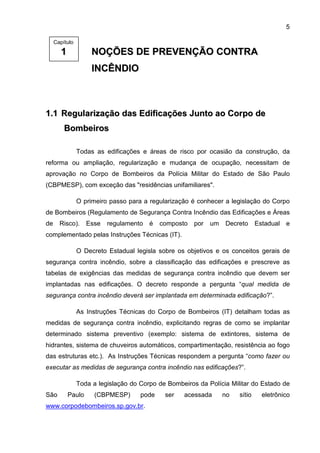 5
11 NNOOÇÇÕÕEESS DDEE PPRREEVVEENNÇÇÃÃOO CCOONNTTRRAA
IINNCCÊÊNNDDIIOO
11..11 RReegguullaarriizzaaççããoo ddaass EEddiiffiiccaaççõõeess JJuunnttoo aaoo CCoorrppoo ddee
BBoommbbeeiirrooss
Todas as edificações e áreas de risco por ocasião da construção, da
reforma ou ampliação, regularização e mudança de ocupação, necessitam de
aprovação no Corpo de Bombeiros da Polícia Militar do Estado de São Paulo
(CBPMESP), com exceção das "residências unifamiliares".
O primeiro passo para a regularização é conhecer a legislação do Corpo
de Bombeiros (Regulamento de Segurança Contra Incêndio das Edificações e Áreas
de Risco). Esse regulamento é composto por um Decreto Estadual e
complementado pelas Instruções Técnicas (IT).
O Decreto Estadual legisla sobre os objetivos e os conceitos gerais de
segurança contra incêndio, sobre a classificação das edificações e prescreve as
tabelas de exigências das medidas de segurança contra incêndio que devem ser
implantadas nas edificações. O decreto responde a pergunta “qual medida de
segurança contra incêndio deverá ser implantada em determinada edificação?”.
As Instruções Técnicas do Corpo de Bombeiros (IT) detalham todas as
medidas de segurança contra incêndio, explicitando regras de como se implantar
determinado sistema preventivo (exemplo: sistema de extintores, sistema de
hidrantes, sistema de chuveiros automáticos, compartimentação, resistência ao fogo
das estruturas etc.). As Instruções Técnicas respondem a pergunta “como fazer ou
executar as medidas de segurança contra incêndio nas edificações?”.
Toda a legislação do Corpo de Bombeiros da Polícia Militar do Estado de
São Paulo (CBPMESP) pode ser acessada no sítio eletrônico
www.corpodebombeiros.sp.gov.br.
Capítulo
 