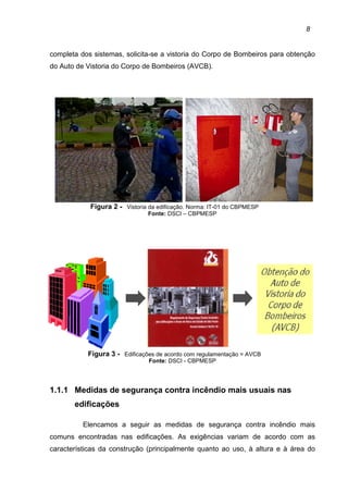 8
completa dos sistemas, solicita-se a vistoria do Corpo de Bombeiros para obtenção
do Auto de Vistoria do Corpo de Bombeiros (AVCB).
Figura 2 - Vistoria da edificação. Norma: IT-01 do CBPMESP
Fonte: DSCI – CBPMESP
Figura 3 - Edificações de acordo com regulamentação = AVCB
Fonte: DSCI - CBPMESP
1.1.1 Medidas de segurança contra incêndio mais usuais nas
edificações
Elencamos a seguir as medidas de segurança contra incêndio mais
comuns encontradas nas edificações. As exigências variam de acordo com as
características da construção (principalmente quanto ao uso, à altura e à área do
 