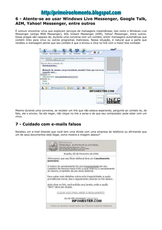 6 - Atente-se ao usar Windows Live Messenger, Google Talk,
AIM, Yahoo! Messenger, entre outros
É comum encontrar vírus que exploram serviços de mensagens instantâneas, tais como o Windows Live
Messenger (antigo MSN Messenger), AOL Instant Messenger (AIM), Yahoo! Messenger, entre outros.
Essas pragas são capazes de, durante uma conversa com um contato, emitir mensagens automáticas que
contém links para vírus ou outros programas maliciosos. Nessa situação, é natural que a parte que
recebeu a mensagem pense que seu contato é que a enviou e clica no link com a maior boa vontade:




Mesmo durante uma conversa, se receber um link que não estava esperando, pergunte ao contato se, de
fato, ele o enviou. Se ele negar, não clique no link e avise-o de que seu computador pode estar com um
vírus.


7 - Cuidado com e-mails falsos
Recebeu um e-mail dizendo que você tem uma dívida com uma empresa de telefonia ou afirmando que
um de seus documentos está ilegal, como mostra a imagem abaixo?
 