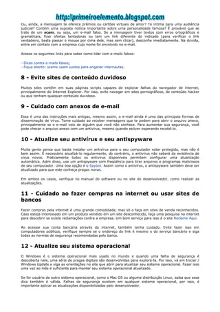 Ou, ainda, a mensagem te oferece prêmios ou cartões virtuais de amor? Te intima para uma audiência
judicial? Contém uma suposta notícia importante sobre uma personalidade famosa? É provável que se
trate de um scam, ou seja, um e-mail falso. Se a mensagem tiver textos com erros ortográficos e
gramaticais, fizer ofertas tentadoras ou tem um link diferente do indicado (para verificar o link
verdadeiro, basta passar o mouse por cima dele, mas sem clicar), desconfie imediatamente. Na dúvida,
entre em contato com a empresa cujo nome foi envolvido no e-mail.

Acesse os seguintes links para saber como lidar com e-mails falsos:

- Dicas contra e-mails falsos;
- Fique atento: scams usam sustos para enganar internautas.


8 - Evite sites de conteúdo duvidoso
Muitos sites contêm em suas páginas scripts capazes de explorar falhas do navegador de internet,
principalmente do Internet Explorer. Por isso, evite navegar em sites pornográficos, de conteúdo hacker
ou que tenham qualquer conteúdo duvidoso.


9 - Cuidado com anexos de e-mail
Essa é uma das instruções mais antigas, mesmo assim, o e-mail ainda é uma das principais formas de
disseminação de vírus. Tome cuidado ao receber mensagens que te pedem para abrir o arquivo anexo,
principalmente se o e-mail veio de alguém que você não conhece. Para aumentar sua segurança, você
pode checar o arquivo anexo com um antivírus, mesmo quando estiver esperando recebê-lo.


10 - Atualize seu antivírus e seu antispyware
Muita gente pensa que basta instalar um antivírus para o seu computador estar protegido, mas não é
bem assim. É necessário atualizá-lo regularmente, do contrário, o antivírus não saberá da existência de
vírus novos. Praticamente todos os antivírus disponíveis permitem configurar uma atualização
automática. Além disso, use um antispyware com freqüência para tirar arquivos e programas maliciosos
de seu computador. Uma boa opção é o Spybot. Assim como o antivírus, o antispyware também deve ser
atualizado para que este conheça pragas novas.

Em ambos os casos, verifique no manual do software ou no site do desenvolvedor, como realizar as
atualizações.


11 - Cuidado ao fazer compras na internet ou usar sites de
bancos
Fazer compras pela internet é uma grande comodidade, mas só o faça em sites de venda reconhecidos.
Caso esteja interessado em um produto vendido em um site desconhecido, faça uma pesquisa na internet
para descobrir se existe reclamações contra a empresa. Um bom serviço para isso é o site Reclame Aqui.

Ao acessar sua conta bancária através da internet, também tenha cuidado. Evite fazer isso em
computadores públicos, verifique sempre se o endereço do link é mesmo o do serviço bancário e siga
todas as normas de segurança recomendadas pelo banco.


12 - Atualize seu sistema operacional
O Windows é o sistema operacional mais usado no mundo e quando uma falha de segurança é
descoberta nele, uma série de pragas digitais são desenvolvidas para explorá-la. Por isso, vá em Iniciar /
Windows Update e siga as orientações no site que abrir para atualizar seu sistema operacional. Fazer isso
uma vez ao mês é suficiente para manter seu sistema operacional atualizado.

Se for usuário de outro sistema operacional, como o Mac OS ou alguma distribuição Linux, saiba que essa
dica também é válida. Falhas de segurança existem em qualquer sistema operacional, por isso, é
importante aplicar as atualizações disponibilizadas pelo desenvolvedor.
 