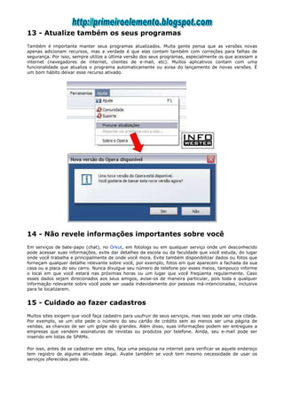 13 - Atualize também os seus programas
Também é importante manter seus programas atualizados. Muita gente pensa que as versões novas
apenas adicionam recursos, mas a verdade é que elas contam também com correções para falhas de
segurança. Por isso, sempre utilize a última versão dos seus programas, especialmente os que acessam a
internet (navegadores de internet, clientes de e-mail, etc). Muitos aplicativos contam com uma
funcionalidade que atualiza o programa automaticamente ou avisa do lançamento de novas versões. É
um bom hábito deixar esse recurso ativado.




14 - Não revele informações importantes sobre você
Em serviços de bate-papo (chat), no Orkut, em fotologs ou em qualquer serviço onde um desconhecido
pode acessar suas informações, evite dar detalhes da escola ou da faculdade que você estuda, do lugar
onde você trabalha e principalmente de onde você mora. Evite também disponibilizar dados ou fotos que
forneçam qualquer detalhe relevante sobre você, por exemplo, fotos em que aparecem a fachada da sua
casa ou a placa do seu carro. Nunca divulgue seu número de telefone por esses meios, tampouco informe
o local em que você estará nas próximas horas ou um lugar que você freqüenta regularmente. Caso
esses dados sejam direcionados aos seus amigos, avise-os de maneira particular, pois toda e qualquer
informação relevante sobre você pode ser usada indevidamente por pessoas má-intencionadas, inclusive
para te localizarem.


15 - Cuidado ao fazer cadastros
Muitos sites exigem que você faça cadastro para usufruir de seus serviços, mas isso pode ser uma cilada.
Por exemplo, se um site pede o número do seu cartão de crédito sem ao menos ser uma página de
vendas, as chances de ser um golpe são grandes. Além disso, suas informações podem ser entregues a
empresas que vendem assinaturas de revistas ou produtos por telefone. Ainda, seu e-mail pode ser
inserido em listas de SPAMs.

Por isso, antes de se cadastrar em sites, faça uma pesquisa na internet para verificar se aquele endereço
tem registro de alguma atividade ilegal. Avalie também se você tem mesmo necessidade de usar os
serviços oferecidos pelo site.
 