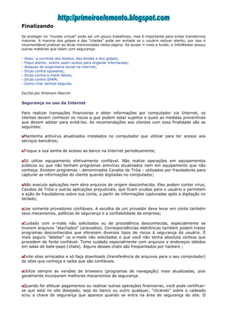 Finalizando
Se proteger no "mundo virtual" pode ser um pouco trabalhoso, mas é importante para evitar transtornos
maiores. A maioria dos golpes e das "ciladas" pode ser evitada se o usuário estiver atento, por isso é
recomendável praticar as dicas mencionadas nesta página. Se quiser ir mais a fundo, o InfoWester possui
outras matérias que lidam com segurança:

-   Hoax: a corrente dos boatos, das lendas e dos golpes;
-   Fique atento: scams usam sustos para enganar internautas;
-   Ataques de engenharia social na internet;
-   Dicas contra spywares;
-   Dicas contra e-mails falsos;
-   Dicas contra SPAM;
-   Como criar senhas seguras.

Escrito por Emerson Alecrim

Segurança no uso da Internet

Para realizar transações financeiras e obter informações por computador via Internet, os
clientes devem conhecer os riscos a que podem estar sujeitos e quais as medidas preventivas
que devem adotar para evitá-los. As recomendações aos clientes com essa finalidade são as
seguintes:

 Mantenha antivírus atualizados instalados no computador que utilizar para ter acesso aos
serviços bancários;

    Troque a sua senha de acesso ao banco na Internet periodicamente;

 Só utilize equipamento efetivamente confiável. Não realize operações em equipamentos
públicos ou que não tenham programas antivírus atualizados nem em equipamento que não
conheça. Existem programas - denominados Cavalos de Tróia - utilizados por fraudadores para
capturar as informações do cliente quando digitadas no computador;

 Não execute aplicações nem abra arquivos de origem desconhecida. Eles podem conter vírus,
Cavalos de Tróia e outras aplicações prejudiciais, que ficam ocultas para o usuário e permitem
a ação de fraudadores sobre sua conta, a partir de informações capturadas após a digitação no
teclado;

 Use somente provedores confiáveis. A escolha de um provedor deve levar em conta também
seus mecanismos, políticas de segurança e a confiabilidade da empresa;

 Cuidado com e-mails não solicitados ou de procedência desconhecida, especialmente se
tiverem arquivos "atachados" (anexados). Correspondências eletrônicas também podem trazer
programas desconhecidos que oferecem diversos tipos de riscos à segurança do usuário. É
mais seguro "deletar" os e-mails não solicitados e que você não tenha absoluta certeza que
procedem de fonte confiável. Tome cuidado especialmente com arquivos e endereços obtidos
em salas de bate-papo (chats). Alguns desses chats são freqüentados por hackers ;

 Evite sites arriscados e só faça downloads (transferência de arquivos para o seu computador)
de sites que conheça e saiba que são confiáveis.

 Utilize sempre as versões de browsers (programas de navegação) mais atualizadas, pois
geralmente incorporam melhores mecanismos de segurança.

 Quando for efetuar pagamentos ou realizar outras operações financeiras, você pode certificar-
se que está no site desejado, seja do banco ou outro qualquer, "clicando" sobre o cadeado
e/ou a chave de segurança que aparece quando se entra na área de segurança do site. O
 