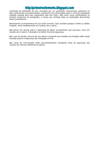 certificado de habilitação do site, concedido por um certificador internacional, aparecerá na
tela, confirmando sua autenticidade, juntamente com informações sobre o nível de criptografia
utilizada naquela área pelo responsável pelo site (SSL). Não insira novos certificadores no
browser (programa de navegação), a menos que conheça todas as implicações decorrentes
desse procedimento.

  Acompanhe os lançamentos em sua conta corrente. Caso constate qualquer crédito ou débito
irregular, entre imediatamente em contato com o banco.

 Se estiver em dúvida sobre a segurança de algum procedimento que executou, entre em
contato com o banco. Prevenção é a melhor forma de segurança.

 Em caso de dúvida, procure por seu banco e pergunte que medidas de proteção estão sendo
tomadas quanto à segurança das transações on-line.

 Os meios de comunicação estão permanentemente divulgando dicas de segurança aos
usuários da Internet. Mantenha-se atento.
 