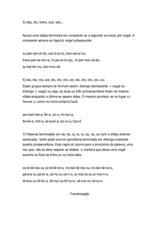 5) des, dis, trans, sub, sob...
Nunca uma sílaba terminará em consoante se a seguinte se iniciar por vogal. A
consoante sempre se ligará à vogal subsequente:
su-ben-ten-di-do, sub-tí-tu-lo, tran-sal-pi-no,
trans-pan-ta-nei-ra, hi-pe-ra-mi-go, hi-per-mer-ca-do,
su-bal-ter-no, sub-mun-do
6) aia, eia, oia, uia, aie, eie, oie, uie, aio, eio, oio, uio, uiu
Esses grupos sempre se formam assim: ditongo decrescente + vogal ou
tritongo + vogal, ou seja, as duas ou três primeiras letras ficam na mesma
sílaba enquanto a última se separa delas. O mesmo acontece se no lugar o i
houver u, como no nome próprio Cauê.
sa-mam-bai-a, fei-a, joi-a, im-bui-a,
ba-lai-o, mei-o, se-quoi-a, tui-ui-ú, Cau-ê
7) Palavras terminadas em ea, eo, ia, ie, io, ua, ue, uo com a sílaba anterior
acentuada: tanto pode ocorrer paroxítona terminada em ditongo crescente
quanto proparoxítona. Essa regra só ocorre para a pronúncia da palavra, uma
vez que, não se deve separar as sílabas e maneira que deixe uma vogal
sozinha no final da linha ou no início dela:
co-le-tâ-nea ou co-le-tâ-ne-a, ins-tan-tâ-neo ou ins-tan-tâ-ne-o,
pá-tria ou pá-tri-a, cá-rie ou cá-ri-e, ar-má-rio ou ar-má-ri-o,
tá-bua ou tá-bu-a, tê-nue ou tê-nu-e, vá-cuo ou vá-cu-o
Translineação
 