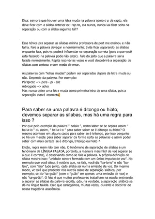 Dica: sempre que houver uma letra muda na palavra como o p de rapto, ela
deve ficar com a silaba anterior ex: rap-to, ela nunca, nunca vai ficar solta na
separação ou com a sílaba seguinte tá??
Essa ténica pra separar as sílabas minha professora de port me ensinou e não
falha. Fale a palavra devagar e normalmente. Evite ficar separando as sílabas
enquanto fala, pois vc poderá influenciar na separação correta (pois a que você
está fazendo na palavra pode não estar). Fale do jeito que a palavra seria
falada normalmente. Repita isso várias vezes e você descobrirá a separação de
sílabas com certeza e sem medo de errar.
As palavras com "letras mudas" podem ser separadas depois da letra muda ou
não. Depende da palavra. Por exemplo:
Perspicaz --> pers - pi - caz
Advogado --> advo
Mas nunca deixe uma letra muda como primeira letra de uma sílaba, pois a
separação estará incorreta.
Para saber se uma palavra é ditongo ou hiato,
devemos separar as sílabas, mas há uma regra para
isso ?
Por que pelo exemplo da palavra " balaio ", como saber se se separa assim "
ba-la-io " ou assim, " ba-la-i-o " para saber saber se é ditongo ou hiato? O
mesmo acontece em alguns casos para saber se é tritongo, por isso pergunto
se há um macete para saber separar da forma certa as palavras e assim poder
saber com mais certeza se é ditongo, tritongo ou hiato ?
Então, regra msm não tem não. O fenômeno de separação de sílabas é um
fenômeno da LÍNGUA FALADA, portanto, a maneira mais fácil de vcê separar (e
a que é correta), é observando como se fala a palavra. A própria definição de
sílaba mostra isso: "unidade sonora formada com um único impulso de voz". No
exemplo que você citou, é notório que, na fala, você diz "ba-la-io" e não "ba-
laio", com "laio" tudo junto, cada sílaba sai numa emissão de voz. Do mesmo
modo, vc terá que proceder nos outros casos de separação silábica, por
exemplo, se diz "sa-guão" (com o "guão" em apenas uma emissão de voz) e
não "sa-gu-ão". O fato é que muitos professores trabalham na escola ensinando
a separar as sílabas da palavra escrita, qdo, na verdade, a separação silábica se
dá na língua falada. Erro que carregamos, muitas vezes, durante o decorrer de
nossa tragetória acadêmica.
 
