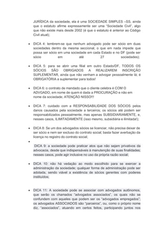JURÍDICA da sociedade, ela é uma SOCIEDADE SIMPLES –SS, ainda
que o estatuto afirme expressamente ser uma “Sociedade Civil”, algo
que não existe mais desde 2002 (é que o estatuto é anterior ao Código
Civil atual);
 DICA 4: lembrem-se que nenhum advogado pode ser sócio em duas
sociedades dentro da mesma seccional, o que em nada impede que
possa ser sócio em uma sociedade em cada Estado e no DF (pode ser
sócio em até 27 sociedades);
 DICA 5: para se abrir uma filial em outro Estado/DF, TODOS OS
SÓCIOS SÃO OBRIGADOS A REALIZAREM INSCRIÇÃO
SUPLEMENTAR, ainda que não venham a advogar pessoalmente lá; é
OBRIGATÓRIA a suplementar para todos!
 DICA 6: o contrato de mandado que o cliente celebra é COM O
ADVGADO, em nome de quem é dada a PROCURAÇÃO e não em
nome da sociedade; ATENÇÃO NISSO!!!
 DICA 7: cuidado com a RESPONSABILIDADE DOS SÓCIOS pelos
danos causados pela sociedade a terceiros; os sócios até podem ser
responsabilizados pessoalmente, mas apenas SUBSIDIARIAMENTE, e,
nesses casos, ILIMITADAMENTE (isso mesmo, subsidiária e ilimitada!);
 DICA 8: Se um dos advogados sócios se licenciar, não precisa deixar de
ser sócio e nem ser excluso do contrato social; basta fazer averbação da
licença no registro do contrato social;

DICA 9: a sociedade pode praticar atos que não sejam privativos da
advocacia, desde que indispensáveis à manutenção de suas finalidades;
nesses casos, pode agir inclusive no uso da própria razão social;
 DICA 10: não há vedação ao modo escolhido para se exercer a
administração da sociedade; qualquer forma de administração pode ser
adotada, sendo viável a existência de sócios gerentes com poderes
instituídos;
 DICA 11: A sociedade pode se associar com advogados autônomos,
que serão os chamados “advogados associados”, os quais não se
confundem com aqueles que podem ser os “advogados empregados”;
os advogados ASSOCIADOS são “parceiros”, ou, como o próprio nome
diz, “associados”, atuando em certos feitos, participando juntos nos
 