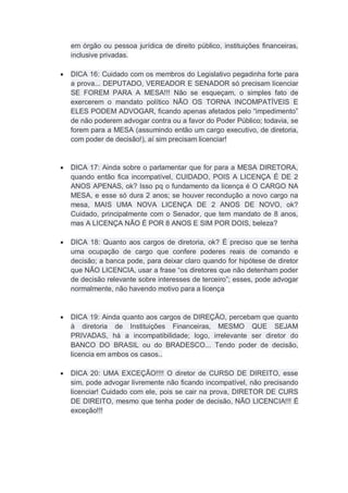 em órgão ou pessoa jurídica de direito público, instituições financeiras,
inclusive privadas.
 DICA 16: Cuidado com os membros do Legislativo pegadinha forte para
a prova... DEPUTADO, VEREADOR E SENADOR só precisam licenciar
SE FOREM PARA A MESA!!! Não se esqueçam, o simples fato de
exercerem o mandato político NÃO OS TORNA INCOMPATÍVEIS E
ELES PODEM ADVOGAR, ficando apenas afetados pelo “impedimento”
de não poderem advogar contra ou a favor do Poder Público; todavia, se
forem para a MESA (assumindo então um cargo executivo, de diretoria,
com poder de decisão!), aí sim precisam licenciar!
 DICA 17: Ainda sobre o parlamentar que for para a MESA DIRETORA,
quando então fica incompatível, CUIDADO, POIS A LICENÇA É DE 2
ANOS APENAS, ok? Isso pq o fundamento da licença é O CARGO NA
MESA, e esse só dura 2 anos; se houver recondução a novo cargo na
mesa, MAIS UMA NOVA LICENÇA DE 2 ANOS DE NOVO, ok?
Cuidado, principalmente com o Senador, que tem mandato de 8 anos,
mas A LICENÇA NÃO É POR 8 ANOS E SIM POR DOIS, beleza?
 DICA 18: Quanto aos cargos de diretoria, ok? É preciso que se tenha
uma ocupação de cargo que confere poderes reais de comando e
decisão; a banca pode, para deixar claro quando for hipótese de diretor
que NÃO LICENCIA, usar a frase “os diretores que não detenham poder
de decisão relevante sobre interesses de terceiro”; esses, pode advogar
normalmente, não havendo motivo para a licença
 DICA 19: Ainda quanto aos cargos de DIREÇÃO, percebam que quanto
à diretoria de Instituições Financeiras, MESMO QUE SEJAM
PRIVADAS, há a incompatibilidade; logo, irrelevante ser diretor do
BANCO DO BRASIL ou do BRADESCO... Tendo poder de decisão,
licencia em ambos os casos..
 DICA 20: UMA EXCEÇÃO!!!! O diretor de CURSO DE DIREITO, esse
sim, pode advogar livremente não ficando incompatível, não precisando
licenciar! Cuidado com ele, pois se cair na prova, DIRETOR DE CURS
DE DIREITO, mesmo que tenha poder de decisão, NÃO LICENCIA!!! É
exceção!!!
 