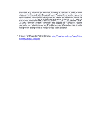 Medalha Ruy Barbosa” (a medalha é entregue uma vez a cada 3 anos,
durante a Conferência Nacional dos Advogados), assim como o
Presidente do Instituto dos Advogados do Brasil; em ambos os casos, os
membros ora citados NÃO POSSUEM DIREITO A VOTO MAS APENAS
A VOZ; também podem participar das seções do Conselho Federal
somente com direito a voz os Presidentes dos Conselhos Seccionais,
que podem acompanhar a delegação da sua Seccional.
 Fonte: FanPage do Pedro Barretto: https://www.facebook.com/pages/Pedro-
Barretto/381809328499647
 