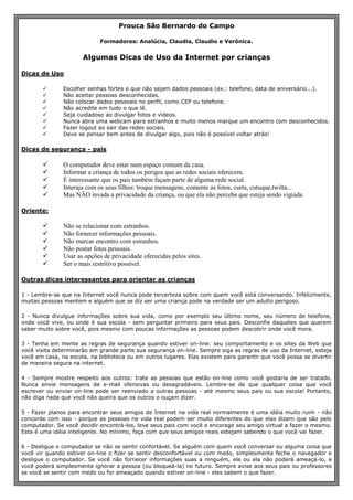 Prouca São Bernardo do Campo
Formadores: Analúcia, Claudia, Claudio e Verônica.
Algumas Dicas de Uso da Internet por crianças
Dicas de Uso
 Escolher senhas fortes e que não sejam dados pessoais (ex.: telefone, data de aniversário...).
 Não aceitar pessoas desconhecidas.
 Não colocar dados pessoais no perfil, como CEP ou telefone.
 Não acredite em tudo o que lê.
 Seja cuidadoso ao divulgar fotos e vídeos.
 Nunca abra uma webcam para estranhos e muito menos marque um encontro com desconhecidos.
 Fazer logout ao sair das redes sociais.
 Deve se pensar bem antes de divulgar algo, pois não é possível voltar atrás!
Dicas de segurança - pais
 O computador deve estar num espaço comum da casa.
 Informar a criança de todos os perigos que as redes sociais oferecem.
 É interessante que os pais também façam parte de alguma rede social.
 Interaja com os seus filhos: troque mensagens, comente as fotos, curta, cutuque,twitta...
 Mas NÃO invada a privacidade da criança, ou que ela não perceba que esteja sendo vigiada.
Oriente:
 Não se relacionar com estranhos.
 Não fornecer informações pessoais.
 Não marcar encontro com estranhos.
 Não postar fotos pessoais.
 Usar as opções de privacidade oferecidas pelos sites.
 Ser o mais restritivo possível.
Outras dicas interessantes para orientar as crianças
1 - Lembre-se que na Internet você nunca pode tercerteza sobre com quem você está conversando. Infelizmente,
muitas pessoas mentem e alguém que se diz ser uma criança pode na verdade ser um adulto perigoso.
2 - Nunca divulgue informações sobre sua vida, como por exemplo seu último nome, seu número de telefone,
onde você vive, ou onde é sua escola - sem perguntar primeiro para seus pais. Desconfie daqueles que querem
saber muito sobre você, pois mesmo com poucas informações as pessoas podem descobrir onde você mora.
3 - Tenha em mente as regras de segurança quando estiver on-line: seu comportamento e os sites da Web que
você visita determinarão em grande parte sua segurança on-line. Sempre siga as regras de uso da Internet, esteja
você em casa, na escola, na biblioteca ou em outros lugares. Elas existem para garantir que você possa se divertir
de maneira segura na internet.
4 - Sempre mostre respeito aos outros: trate as pessoas que estão on-line como você gostaria de ser tratado.
Nunca envie mensagens de e-mail ofensivas ou desagradáveis. Lembre-se de que qualquer coisa que você
escrever ou enviar on-line pode ser reenviado a outras pessoas - até mesmo seus pais ou sua escola! Portanto,
não diga nada que você não queira que os outros o ouçam dizer.
5 - Fazer planos para encontrar seus amigos de Internet na vida real normalmente é uma idéia muito ruim - não
concorde com isso - porque as pessoas na vida real podem ser muito diferentes do que elas dizem que são pelo
computador. Se você decidir encontrá-los, leve seus pais com você e encorage seu amigo virtual a fazer o mesmo.
Esta é uma idéia inteligente. No mínimo, faça com que seus amigos reais estejam sabendo o que você vai fazer.
6 - Desligue o computador se não se sentir confortável. Se alguém com quem você conversar ou alguma coisa que
você vir quando estiver on-line o fizer se sentir desconfortável ou com medo, simplesmente feche o navegador e
desligue o computador. Se você não fornecer informações suas a ninguém, ele ou ela não poderá ameaçá-lo, e
você poderá simplesmente ignorar a pessoa (ou bloqueá-la) no futuro. Sempre avise aos seus pais ou professores
se você se sentir com medo ou for ameaçado quando estiver on-line - eles sabem o que fazer.
 