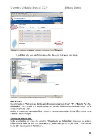 Conectividade Social ICP                                               Dicas úteis




                                                                    
 
    •   É exibida a tela, para a definição da pasta e do nome do arquivo a ser salvo. 
 




                                                                     
 
IMPORTANTE 
Na solicitação de “Relatório de Contas com Inconsistências Cadastrais”, “IS” e “Extrato Para Fins 
Rescisórios”, são postados dois arquivos para cada pedido, sendo um arquivo em formato ‘. txt’ e 
outro em formato ‘.rml’. 
Ambos se referem ao mesmo pedido e contêm as mesmas informações. O que difere um do outro 
é a forma de visualização. 
 
Arquivo em formato ‘rml’: 
Serão  visualizados  por  meio  do  aplicativo  “Visualizador  de  Relatórios”,  disponível  no  próprio 
Conectividade Social ICP e no sítio da CAIXA(http://www.caixa.gov.br) opção ‘FGTS’, ‘Conectividade 
Social ICP’, ‘Visualizador de Relatórios’). 


                                                                                                     10
 