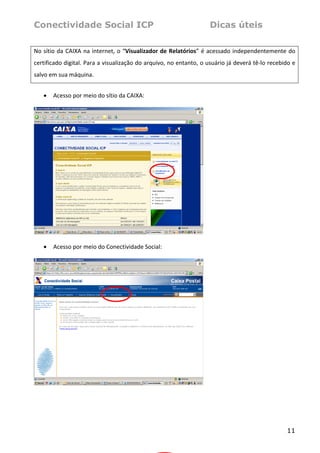 Conectividade Social ICP                                               Dicas úteis
 
No  sítio  da  CAIXA  na  internet,  o  “Visualizador de  Relatórios” é  acessado  independentemente  do 
certificado digital. Para a visualização do arquivo, no entanto, o usuário já deverá tê‐lo recebido e 
salvo em sua máquina.  
 
    •   Acesso por meio do sítio da CAIXA: 
     




                                                                    
 
    •   Acesso por meio do Conectividade Social: 
 




                                                                    
 
 




                                                                                                     11
 