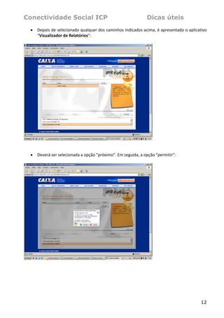 Conectividade Social ICP                                          Dicas úteis
    •   Depois de selecionado qualquer dos caminhos indicados acima, é apresentado o aplicativo 
        “Visualizador de Relatórios”: 
 




                                                                      
 
 
    •   Deverá ser selecionada a opção “próximo”. Em seguida, a opção “permitir”: 
 




                                                                      
 




                                                                                            12
 
