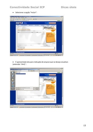 Conectividade Social ICP                                           Dicas úteis
    •   Selecionar a opção “Incluir”: 
 




                                                                       
 
 
    • É apresentada tela para indicação do arquivo que se deseja visualizar.  
    (extensão ‘.Rml) ’: 
 




                                                                       
 
 




                                                                                 13
 