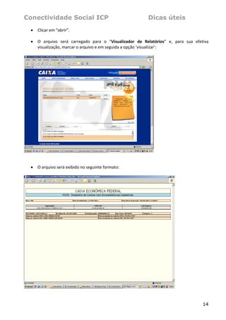 Conectividade Social ICP                                           Dicas úteis
    •   Clicar em “abrir”. 
 
    •   O  arquivo  será  carregado  para  o  “Visualizador  de  Relatórios”  e,  para  sua  efetiva 
        visualização, marcar o arquivo e em seguida a opção ‘visualizar’: 
 




                                                                       
 
 
    •   O arquivo será exibido no seguinte formato: 
 




                                                                                   


                                                                                                 14
 