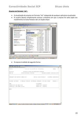 Conectividade Social ICP                                              Dicas úteis
Arquivo em formato ‘.txt’ :  
 
   • A visualização do arquivo em formato “txt” independe de qualquer aplicativo visualizador.  
   • O  usuário  deverá  simplesmente  acessar  o  diretório  em  que  o  arquivo  foi  salvo  (após  seu 
      recebimento na Caixa Postal) e dar um duplo clique: 
 




                                                                           
 
    •   O arquivo é exibido da seguinte forma: 
 




                                                                                 




                                                                                                      15
 