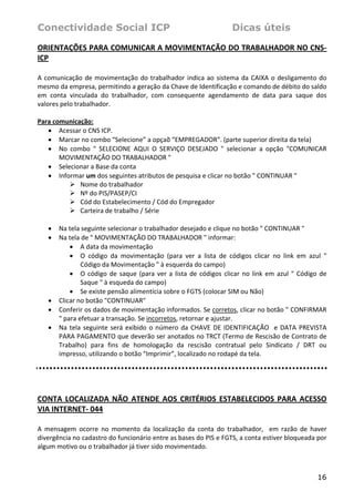 Conectividade Social ICP                                                  Dicas úteis

ORIENTAÇÕES PARA COMUNICAR A MOVIMENTAÇÃO DO TRABALHADOR NO CNS‐
ICP 
 
A  comunicação  de  movimentação  do  trabalhador  indica  ao  sistema  da  CAIXA  o  desligamento  do 
mesmo da empresa, permitindo a geração da Chave de Identificação e comando de débito do saldo 
em  conta  vinculada  do  trabalhador,  com  consequente  agendamento  de  data  para  saque  dos 
valores pelo trabalhador.  
 
Para comunicação: 
    • Acessar o CNS ICP. 
    • Marcar no combo “Selecione” a opçaõ “EMPREGADOR”. (parte superior direita da tela) 
    • No  combo  "  SELECIONE  AQUI  O  SERVIÇO  DESEJADO  "  selecionar  a  opção  "COMUNICAR 
       MOVIMENTAÇÃO DO TRABALHADOR " 
    • Selecionar a Base da conta 
    • Informar um dos seguintes atributos de pesquisa e clicar no botão " CONTINUAR " 
               Nome do trabalhador 
               Nº do PIS/PASEP/CI 
               Cód do Estabelecimento / Cód do Empregador 
               Carteira de trabalho / Série 
 
    • Na tela seguinte selecionar o trabalhador desejado e clique no botão " CONTINUAR " 
    • Na tela de " MOVIMENTAÇÃO DO TRABALHADOR " informar: 
           • A data da movimentação 
           • O  código  da  movimentação  (para  ver  a  lista  de  códigos  clicar  no  link  em  azul  " 
               Código da Movimentação " à esquerda do campo) 
           • O  código  de  saque  (para  ver  a  lista  de  códigos  clicar  no  link  em  azul  "  Código  de 
               Saque " à esqueda do campo) 
           • Se existe pensão alimentícia sobre o FGTS (colocar SIM ou Não) 
    • Clicar no botão "CONTINUAR" 
    • Conferir os dados de movimentação informados. Se corretos, clicar no botão " CONFIRMAR 
       " para efetuar a transação. Se incorretos, retornar e ajustar. 
    • Na  tela  seguinte  será  exibido  o  número  da  CHAVE  DE  IDENTIFICAÇÃO    e  DATA  PREVISTA 
       PARA PAGAMENTO que deverão ser anotados no TRCT (Termo de Rescisão de Contrato de 
       Trabalho)  para  fins  de  homologação  da  rescisão  contratual  pelo  Sindicato  /  DRT  ou 
       impresso, utilizando o botão “Imprimir”, localizado no rodapé da tela. 
 

 

CONTA  LOCALIZADA  NÃO  ATENDE  AOS  CRITÉRIOS  ESTABELECIDOS  PARA  ACESSO 
VIA INTERNET‐ 044 
 
A  mensagem  ocorre  no  momento  da  localização  da  conta  do  trabalhador,    em  razão  de  haver 
divergência no cadastro do funcionário entre as bases do PIS e FGTS, a conta estiver bloqueada por 
algum motivo ou o trabalhador já tiver sido movimentado. 
 


                                                                                                           16
 