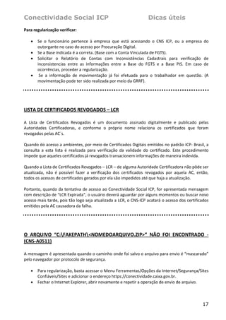 Conectividade Social ICP                                                 Dicas úteis
Para regularização verificar: 
 
   • Se  o  funcionário  pertence  à  empresa  que  está  acessando  o  CNS  ICP,  ou  a  empresa  do 
       outorgante no caso do acesso por Procuração Digital. 
   • Se a Base indicada é a correta. (Base com a Conta Vinculada de FGTS). 
   • Solicitar  o  Relatório  de  Contas  com  Inconsistências  Cadastrais  para  verificação  de 
       inconsistencias  entre  as  informações  entre  a  Base  do  FGTS  e  a  Base  PIS.  Em  caso  de 
       ocorrências, proceder a regularização. 
   •  Se  a  informação  de  movimentação  já  foi  efetuada  para  o  trabalhador  em  questão.  (A 
       movimentação pode ter sido realizada por meio da GRRF). 
 

 

LISTA DE CERTIFICADOS REVOGADOS – LCR  
 
A  Lista  de  Certificados  Revogados  é  um  documento  assinado  digitalmente  e  publicado  pelas 
Autoridades  Certificadoras,  e  conforme  o  próprio  nome  relaciona  os  certificados  que  foram 
revogados pelas AC´s. 
 
Quando do acesso a ambientes, por meio de Certificados Digitais emitidos no padrão ICP‐ Brasil, a 
consulta  a  esta  lista  é  realizada  para  verificação  da  validade  do  certificado.  Este  procedimento 
impede que aqueles certificados já revogados transacionem informações de maneira indevida. 
 
Quando a Lista de Certificados Revogados – LCR – de alguma Autoridade Certificadora não pôde ser 
atualizada,  não  é  possível  fazer  a  verificação  dos  certificados  revogados  por  aquela  AC,  então, 
todos os acessos de certificados gerados por ela são impedidos até que haja a atualização. 
 
Portanto, quando da tentativa de acesso ao Conectividade Social ICP, for apresentada mensagem 
com descrição de “LCR Expirada”, o usuário deverá aguardar por alguns momentos ou buscar novo 
acesso mais tarde, pois tão logo seja atualizada a LCR, o CNS‐ICP acatará o acesso dos certificados 
emitidos pela AC causadora da falha.  
 

 

O  ARQUIVO  “C:FAKEPATH<NOMEDOARQUIVO.ZIP>”  NÃO  FOI  ENCONTRADO  ‐ 
(CNS‐A0511) 
 
A mensagem é apresentada quando o caminho onde foi salvo o arquivo para envio é “mascarado” 
pelo navegador por protocolo de segurança. 
 
   • Para regularização, basta acessar o Menu Ferramentas/Opções da Internet/Segurança/Sites 
       Confiáveis/Sites e adicionar o endereço https://conectividade.caixa.gov.br. 
   • Fechar o Internet Explorer, abrir novamente e repetir a operação de envio de arquivo. 
 


                                                                                                         17
 